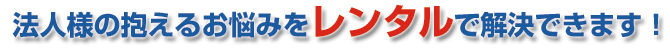 “法人様の抱えるお悩みをレンタルで解決できます！